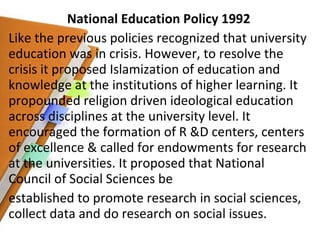 National Education Policy 1992 Like the previous policies recognized that university education was in crisis. However, to resolve the crisis it proposed Islamization of education and knowledge at the institutions of higher learning. It propounded religion driven ideological education across disciplines at the university level. It encouraged the formation of R &D centers, centers of excellence & called for endowments for research at the universities. It proposed that National Council of Social Sciences be established to promote research in social sciences, collect data and do research on social issues. 