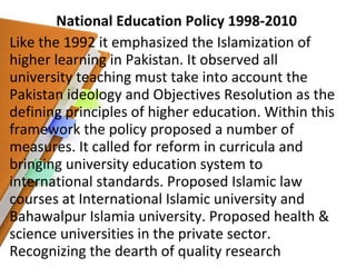 National Education Policy 1998-2010 Like the 1992 it emphasized the Islamization of higher learning in Pakistan. It observed all university teaching must take into account the Pakistan ideology and Objectives Resolution as the defining principles of higher education. Within this framework the policy proposed a number of measures. It called for reform in curricula and bringing university education system to international standards. Proposed Islamic law courses at International Islamic university and Bahawalpur Islamia university. Proposed health & science universities in the private sector. Recognizing the dearth of quality research 