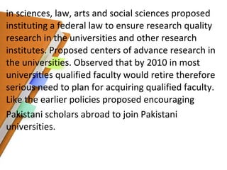 in sciences, law, arts and social sciences proposed instituting a federal law to ensure research quality research in the universities and other research institutes. Proposed centers of advance research in the universities. Observed that by 2010 in most universities qualified faculty would retire therefore serious need to plan for acquiring qualified faculty. Like the earlier policies proposed encouraging Pakistani scholars abroad to join Pakistani universities. 