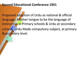 Second Educational Conference 1951 Proposed adoption of Urdu as national & official language. Mother tongue to be the language of instruction in Primary schools & Urdu at secondary schools. Urdu Made compulsory subject, at primary &secondary level. 