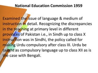 National Education Commission 1959 Examined the issue of language & medium of instruction in detail. Recognizing the discrepancies in the teaching at primary level in different provinces of Pakistan i.e., in Sindh up to class X instruction was in Sindhi, the policy called for making Urdu compulsory after class III. Urdu be taught as compulsory language up to class XII as is the case with Bengali. 