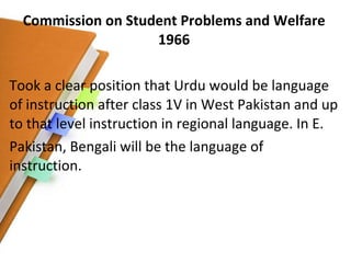 Commission on Student Problems and Welfare 1966 Took a clear position that Urdu would be language of instruction after class 1V in West Pakistan and up to that level instruction in regional language. In E. Pakistan, Bengali will be the language of instruction. 