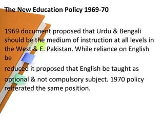 The New Education Policy 1969-70 1969 document proposed that Urdu & Bengali should be the medium of instruction at all levels in the West & E. Pakistan. While reliance on English be reduced it proposed that English be taught as optional & not compulsory subject. 1970 policy reiterated the same position. 