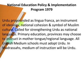 National Education Policy & Implementation Program 1979 Urdu propounded as lingua franca, an instrument of ideology, national cohesion & symbol of Muslim culture. Called for strengthening Urdu as national language. Primary education, provinces may choose to instruct in mother tongue/regional language. All English Medium schools must adopt Urdu. In Madrassahs, medium of instruction will be Urdu. 