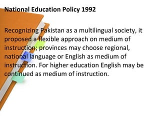 National Education Policy 1992 Recognizing Pakistan as a multilingual society, it proposed a flexible approach on medium of instruction; provinces may choose regional, national language or English as medium of instruction. For higher education English may be continued as medium of instruction. 