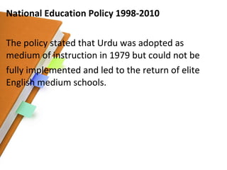 National Education Policy 1998-2010 The policy stated that Urdu was adopted as medium of instruction in 1979 but could not be fully implemented and led to the return of elite English medium schools. 