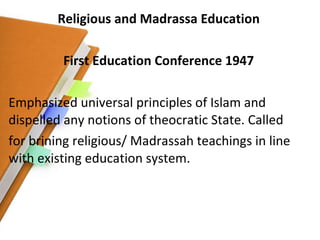 Religious and Madrassa Education First Education Conference 1947 Emphasized universal principles of Islam and dispelled any notions of theocratic State. Called for brining religious/ Madrassah teachings in line with existing education system. 