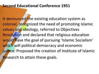 Second Educational Conference 1951 It denounced the existing education system as colonial, recognized the need of promoting Islamic values and ideology, referred to Objectives Resolution and declared that religious education would have the goal of pursuing ‘Islamic Socialism’ which will political democracy and economic justice. Proposed the creation of Institute of Islamic Research to attain these goals. 
