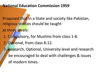 National Education Commission 1959 Proposed that in a State and society like Pakistan, religious studies should be taught  at three levels: 1. Compulsory, for Muslims from class 1-8. 2. Optional, from class 8-12. 3. Research, Optional, University level and research be encouraged to deal with challenges & issues of modern times. 