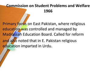 Commission on Student Problems and Welfare 1966 Primary focus on East Pakistan, where religious education was controlled and managed by Madrassah Education Board. Called for reform and also noted that in E. Pakistan religious education imparted in Urdu. 