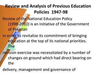 Review and Analysis of Previous Education Policies  1947-98 Review of the National Education Policy (1998-2010) is an initiative of the Government of Pakistan in order to revitalize its commitment of bringing education at the top of its national priorities. The revision exercise was necessitated by a number of changes on ground which had direct bearing on the delivery, management and governance of education in Pakistan. 