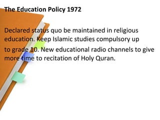 The Education Policy 1972 Declared status quo be maintained in religious education. Keep Islamic studies compulsory up to grade 10. New educational radio channels to give more time to recitation of Holy Quran. 