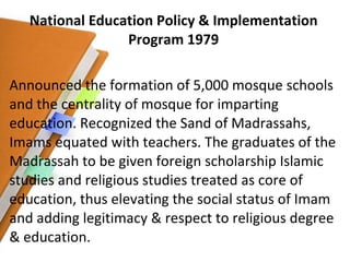 National Education Policy & Implementation Program 1979 Announced the formation of 5,000 mosque schools and the centrality of mosque for imparting education. Recognized the Sand of Madrassahs, Imams equated with teachers. The graduates of the Madrassah to be given foreign scholarship Islamic studies and religious studies treated as core of education, thus elevating the social status of Imam and adding legitimacy & respect to religious degree & education. 