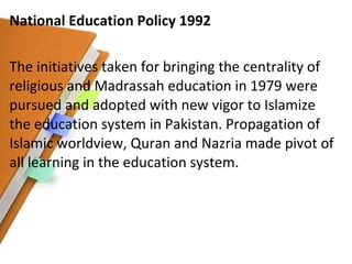 National Education Policy 1992 The initiatives taken for bringing the centrality of religious and Madrassah education in 1979 were pursued and adopted with new vigor to Islamize the education system in Pakistan. Propagation of Islamic worldview, Quran and Nazria made pivot of all learning in the education system. 