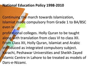 National Education Policy 1998-2010 Continuing the march towards Islamization, Islamiat made compulsory from Grade 1 to BA/BSC even in professional colleges. Holly Quran to be taught along with translation from class VI to class XII. From Class XII, Holly Quran, Islamiat and Arabic introduced as integrated compulsory subject. Karachi, Peshawar Universities and Sheikh Zayed Islamic Centre in Lahore to be treated as models of Dars-e-Nizami. 