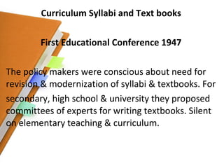 Curriculum Syllabi and Text books First Educational Conference 1947 The policy makers were conscious about need for revision & modernization of syllabi & textbooks. For secondary, high school & university they proposed committees of experts for writing textbooks. Silent on elementary teaching & curriculum. 
