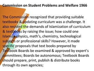 Commission on Student Problems and Welfare 1966 The Commission recognized that providing suitable textbooks & updating curriculum was a challenge. It also resisted the demands of Islamization of curriculum & textbooks by raising the issue; how could one Islamize physics, math’s, chemistry, technological subjects or professional skills? However, it made specific proposals that text books prepared by Textbook Boards be examined & approved by expert’s committees; Boards be autonomous; Textbook Boards should prepare, print, publish & distribute books through its own agencies; 