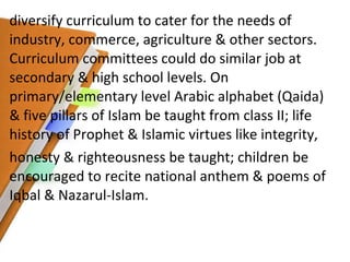 diversify curriculum to cater for the needs of industry, commerce, agriculture & other sectors. Curriculum committees could do similar job at secondary & high school levels. On primary/elementary level Arabic alphabet (Qaida) & five pillars of Islam be taught from class II; life history of Prophet & Islamic virtues like integrity, honesty & righteousness be taught; children be encouraged to recite national anthem & poems of Iqbal & Nazarul-Islam. 
