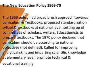 The New Education Policy 1969-70 The 1969 policy had broad brush approach towards curriculum & Textbooks; proposed standardization syllabi & textbooks at national level; setting up of committees of scholars, writers, Educationists to prepare textbooks. The 1970 policy declared that curriculum should be according to national objectives (not defined). Called for improving analytical skills and imparting scientific knowledge at elementary level; promote technical & vocational training. 