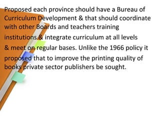 Proposed each province should have a Bureau of Curriculum Development & that should coordinate with other Boards and teachers training institutions & integrate curriculum at all levels & meet on regular bases. Unlike the 1966 policy it proposed that to improve the printing quality of books private sector publishers be sought. 
