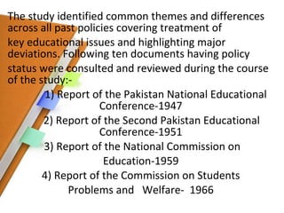 The study identified common themes and differences across all past policies covering treatment of key educational issues and highlighting major deviations. Following ten documents having policy status were consulted and reviewed during the course of the study:- 1) Report of the Pakistan National Educational Conference-1947 2) Report of the Second Pakistan Educational Conference-1951 3) Report of the National Commission on Education-1959 4) Report of the Commission on Students  Problems and  Welfare-  1966 