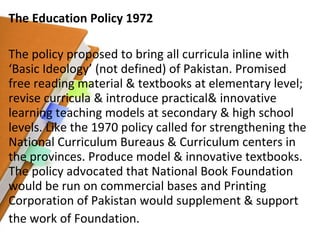 The Education Policy 1972 The policy proposed to bring all curricula inline with ‘Basic Ideology’ (not defined) of Pakistan. Promised free reading material & textbooks at elementary level; revise curricula & introduce practical& innovative learning teaching models at secondary & high school levels. Like the 1970 policy called for strengthening the National Curriculum Bureaus & Curriculum centers in the provinces. Produce model & innovative textbooks. The policy advocated that National Book Foundation would be run on commercial bases and Printing Corporation of Pakistan would supplement & support the work of Foundation. 