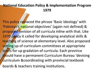 National Education Policy & Implementation Program 1979 This policy replaced the phrase ‘Basic Ideology’ with ‘Pakistan’s national objectives’ (again not defined) & proposed revision of all curricula inline with that. Like 1970 policy it called for developing analytical skills & teaching of science at elementary level. Also proposed setting up of curriculum committees at appropriate levels for up gradation of curricula. Each province should have a permanent Curriculum Bureau ‘devising curriculum &coordinating with provincial textbook boards & teachers training institutions. 