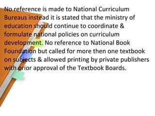 No reference is made to National Curriculum Bureaus instead it is stated that the ministry of education should continue to coordinate & formulate national policies on curriculum development. No reference to National Book Foundation but called for more then one textbook on subjects & allowed printing by private publishers with prior approval of the Textbook Boards. 
