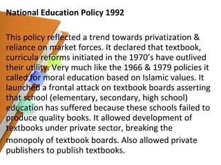 National Education Policy 1992 This policy reflected a trend towards privatization & reliance on market forces. It declared that textbook, curricula reforms initiated in the 1970’s have outlived their utility. Very much like the 1966 & 1979 policies it called for moral education based on Islamic values. It launched a frontal attack on textbook boards asserting that school (elementary, secondary, high school) education has suffered because these schools failed to produce quality books. It allowed development of textbooks under private sector, breaking the monopoly of textbook boards. Also allowed private publishers to publish textbooks. 