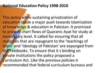 National Education Policy 1998-2010 This policy while sustaining privatization of education made a major push towards Islamization of knowledge & education in Pakistan. It promised to provide chart flows of Quaranic Ayat for study at elementary level. It called for ensuring that all materials that are repugnant to the ‘teachings of Islam’ and ‘Ideology of Pakistan’ are expunged from the Textbooks. To ensure that it s binding on private institutions the policy proposed a Curriculum Act. Like the previous policies it recommended that federal curriculum bureaus and  
