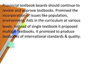Provincial textbook boards should continue to review and approve textbooks. Promised the incorporation of issues like population, environment, Aids in the curriculum at various levels. Instead of single textbook it proposed multiple textbooks. It promised to produce textbooks of international standards & quality. 