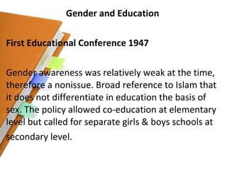 Gender and Education First Educational Conference 1947 Gender awareness was relatively weak at the time, therefore a nonissue. Broad reference to Islam that it does not differentiate in education the basis of sex. The policy allowed co-education at elementary level but called for separate girls & boys schools at secondary level. 