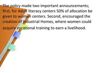 The policy made two important announcements; first, for Adult literacy centers 50% of allocation be given to women centers. Second, encouraged the creation of Industrial Homes, where women could acquire vocational training to earn a livelihood. 