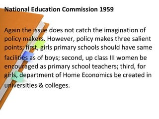 National Education Commission 1959 Again the issue does not catch the imagination of policy makers. However, policy makes three salient points; first, girls primary schools should have same facilities as of boys; second, up class III women be encouraged as primary school teachers; third, for girls, department of Home Economics be created in universities & colleges. 