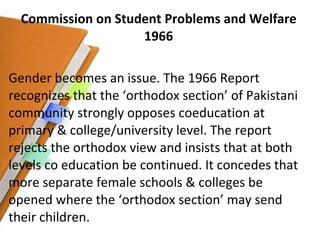 Commission on Student Problems and Welfare 1966 Gender becomes an issue. The 1966 Report recognizes that the ‘orthodox section’ of Pakistani community strongly opposes coeducation at primary & college/university level. The report rejects the orthodox view and insists that at both levels co education be continued. It concedes that more separate female schools & colleges be opened where the ‘orthodox section’ may send their children. 