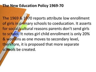 The New Education Policy 1969-70 The 1969 & 1970 reports attribute low enrollment of girls in primary schools to coeducation. It asserts for social/cultural reasons parents don’t send girls to school. It notes girl child enrollment is only 20% & worsens as one moves to secondary level, therefore, it is proposed that more separate schools be created. 