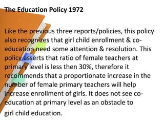 The Education Policy 1972 Like the previous three reports/policies, this policy also recognizes that girl child enrollment & co-education need some attention & resolution. This policy asserts that ratio of female teachers at primary level is less then 30%, therefore it recommends that a proportionate increase in the number of female primary teachers will help increase enrollment of girls. It does not see co-education at primary level as an obstacle to girl child education. 