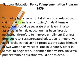 National Education Policy & Implementation Program 1979 This policy launches a frontal attack on coeducation. It claims that in an ‘Islamic society’ male & female education should be separate at all levels. It also asserts that female education has been ‘grossly neglected’ therefore to improve enrollment & arrest drop out rate, sex segregated education is imperative at all levels. In that spirit it proposes the establishment of two women universities, one in Lahore & other in Karachi to begin with. It claimed that by 1992 universal primary female education would be achieved. 