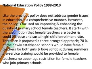 National Education Policy 1998-2010 Like the previous policy does not address gender issues in education in a comprehensive manner. However, the policy is focused on improving & enhancing the quality of primary school female teachers. It starts with the assumption that female teachers are better & could increase and sustain girl child enrollment rate. Therefore it proposed a three pronged approach; 70 % of the newly established schools would have female teachers for both girls & boys schools; during summers pre-service training would be provided to female teachers; no upper age restriction for female teachers who join primary schools. 