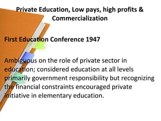 Private Education, Low pays, high profits & Commercialization First Education Conference 1947 Ambiguous on the role of private sector in education; considered education at all levels primarily government responsibility but recognizing the financial constraints encouraged private initiative in elementary education. 