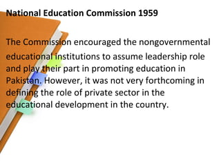 National Education Commission 1959 The Commission encouraged the nongovernmental educational institutions to assume leadership role and play their part in promoting education in Pakistan. However, it was not very forthcoming in defining the role of private sector in the educational development in the country. 