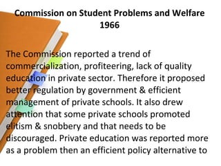 Commission on Student Problems and Welfare 1966 The Commission reported a trend of commercialization, profiteering, lack of quality education in private sector. Therefore it proposed better regulation by government & efficient management of private schools. It also drew attention that some private schools promoted elitism & snobbery and that needs to be discouraged. Private education was reported more as a problem then an efficient policy alternative to 