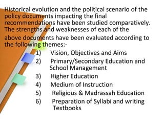 Historical evolution and the political scenario of the policy documents impacting the final recommendations have been studied comparatively. The strengths and weaknesses of each of the above documents have been evaluated according to the following themes:- 1)  Vision, Objectives and Aims 2)  Primary/Secondary Education and    School Management 3)  Higher Education 4)  Medium of Instruction 5)  Religious & Madrassah Education 6)  Preparation of Syllabi and writing    Textbooks 
