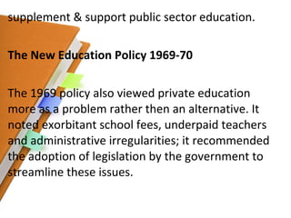supplement & support public sector education. The New Education Policy 1969-70 The 1969 policy also viewed private education more as a problem rather then an alternative. It noted exorbitant school fees, underpaid teachers and administrative irregularities; it recommended the adoption of legislation by the government to streamline these issues. 