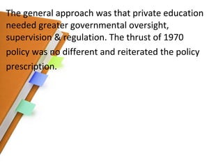 The general approach was that private education needed greater governmental oversight, supervision & regulation. The thrust of 1970 policy was no different and reiterated the policy prescription. 