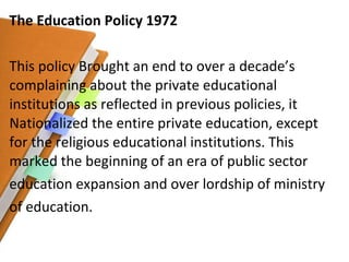 The Education Policy 1972 This policy Brought an end to over a decade’s complaining about the private educational institutions as reflected in previous policies, it Nationalized the entire private education, except for the religious educational institutions. This marked the beginning of an era of public sector education expansion and over lordship of ministry of education. 