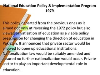 National Education Policy & Implementation Program 1979 This policy departed from the previous ones as it aimed not only at reversing the 1972 policy but also viewed privatization of education as a viable policy prescription for changing the direction of education in Pakistan. It announced that private sector would be allowed to open up educational institutions. Nationalization law would be suitably amended and assured no further nationalization would occur. Private sector to play an important developmental role in education. 
