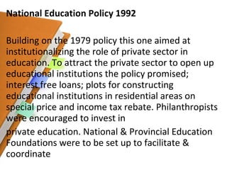 National Education Policy 1992 Building on the 1979 policy this one aimed at institutionalizing the role of private sector in education. To attract the private sector to open up educational institutions the policy promised; interest free loans; plots for constructing educational institutions in residential areas on special price and income tax rebate. Philanthropists were encouraged to invest in private education. National & Provincial Education Foundations were to be set up to facilitate & coordinate 