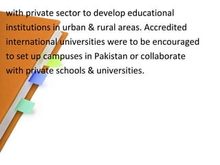 with private sector to develop educational institutions in urban & rural areas. Accredited international universities were to be encouraged to set up campuses in Pakistan or collaborate with private schools & universities. 