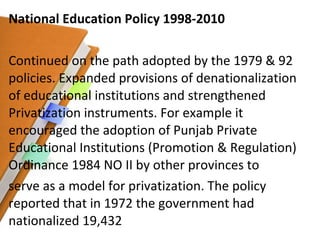 National Education Policy 1998-2010 Continued on the path adopted by the 1979 & 92 policies. Expanded provisions of denationalization of educational institutions and strengthened Privatization instruments. For example it encouraged the adoption of Punjab Private Educational Institutions (Promotion & Regulation) Ordinance 1984 NO II by other provinces to serve as a model for privatization. The policy reported that in 1972 the government had nationalized 19,432 